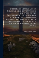 Sketches of Church Life in Colonial Connecticut; Being the Story of the Transplanting of the Church of England Into Forty-Two Parishes of Connecticut, with the Assistance of the Society for the Propag 1178322238 Book Cover