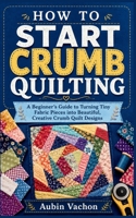HOW TO START CRUMB QUILTING: A Beginner’s Guide to Turning Tiny Fabric Pieces into Beautiful, Creative Crumb Quilt Designs B0H72M6X8Y Book Cover