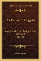 Der Entlarvte Freygeist: Aus Grunden Der Religion Und Vermunst (1772) 1104729032 Book Cover