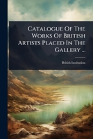 Catalogue Of The Works Of British Artists Placed In The Gallery ... 1024493008 Book Cover