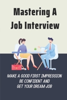 Mastering A Job Interview: Make A Good First Impression, Be Confident And Get Your Dream Job: The Art Of Job Interviewing B09BF3SQSP Book Cover