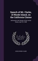 Speech of Mr. Clarke, of Rhode Island, on the California Claims: Delivered in the Senate of the United States, April 25, 1848 135618099X Book Cover