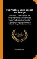 The Practical Cook, English and Foreign: Containing a Great Variety of Old Receipts, Improved and Re-Modelled, and Many Original Receipts in English, ... Swiss, and Indian Cookery; With Copious Direc 0343800330 Book Cover