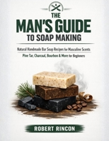 The Man's Guide to Soap Making: Natural Handmade Bar Soap Recipes for Masculine Scents — Pine Tar, Charcoal, Bourbon & More for Beginners B0GWQB48KS Book Cover