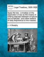 Apply the law: a treatise on the application of law as the means of settling disputes between employer and employed : and other matters of daily importance to the masses. 1240107072 Book Cover