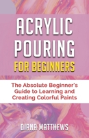 Acrylic Pouring for Beginners: The Absolute Beginner's Guide to Learning and Creating Colorful Paints 1697200613 Book Cover