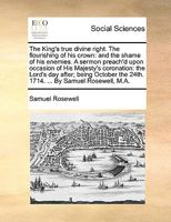 The King's True Divine Right. The Flourishing of his Crown: And the Shame of his Enemies. A Sermon Preach'd Upon Occasion of His Majesty's Coronation: ... the 24th. 1714. ... By Samuel Rosewell, M.A 1170389287 Book Cover
