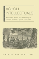 Acholi Intellectuals: Knowledge, Power, and the Making of Colonial Northern Uganda, 1850–1960 0821411462 Book Cover