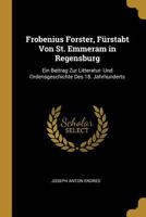 Frobenius Forster, F�rstabt Von St. Emmeram in Regensburg: Ein Beitrag Zur Litteratur- Und Ordensgeschichte Des 18. Jahrhunderts 027407169X Book Cover