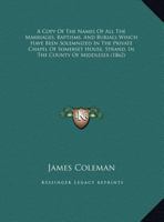 A Copy Of The Names Of All The Marriages, Baptisms, And Burials Which Have Been Solemnized In The Private Chapel Of Somerset House, Strand, In The County Of Middlesex (1862) 1165249766 Book Cover