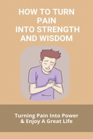 How To Turn Pain Into Strength And Wisdom: Turning Pain Into Power & Enjoy A Great Life: Trauma Success Stories B091H3ZCMB Book Cover