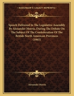 Speech Delivered In The Legislative Assembly By Alexander Morris, During The Debate On The Subject Of The Confederation Of The British North American Provinces 1104307650 Book Cover