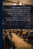 Amendments To "the Revised Municipal Code Of Chicago Of 1905" (passed March 20, 1905) And New General Ordinances Passed ... Between March 20, 1905 And December 31, 1906 1024481239 Book Cover