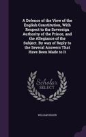 A Defence of the View of the English Constitution, With Respect to the Sovereign Authority of the Prince, and the Allegiance of the Subject. By way of ... the Several Answers That Have Been Made to It 1346659745 Book Cover