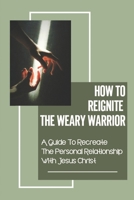 How To Reignite The Weary Warrior: A Guide To Recreate The Personal Relationship With Jesus Chris: Suffered Wounds From This Life null Book Cover