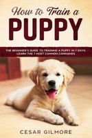 How to Train A Puppy: The Beginner’s Guide to Training A Puppy In 7 Days. Learn the 7 Most Common Commands (Dog) B085KHLKZ6 Book Cover
