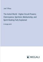 The Astral World - Higher Occult Powers; Clairvoyance, Spiritism, Mediumship, and Spirit-Healing Fully Explained: in large print 3387099142 Book Cover