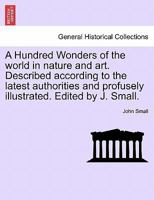 A Hundred Wonders of the world in nature and art. Described according to the latest authorities and profusely illustrated. Edited by J. Small. 1241596891 Book Cover