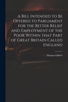 A Bill Intended to Be Offered to Parliament for the Better Relief and Employment of the Poor Within That Part of Great Britain Called England 1175866806 Book Cover