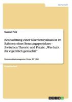 Beobachtung einer Klientenevaluation im Rahmen eines Beratungsprojektes - Zwischen Theorie und Praxis: „Was habt ihr eigentlich gemacht?":Kommunikationsagentur Firma XY GbR 3640364910 Book Cover
