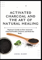 ACTIVATED CHARCOAL AND THE ART OF NATURAL HEALING: Beginner’s Guide on How Activated Charcoal Purifies, Protects, and Heals the Body B0FDFC1FHL Book Cover