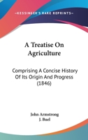 A Treatise on Agriculture, Comprising a Concise History of Its Origin and Progress; the Present Condition of the Art Abroad and at Home, and the ... Dissertation on the Kitchen and Fruit Garden 1179039246 Book Cover