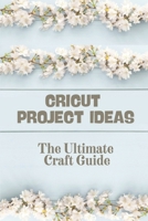 Cricut Project Ideas: The Ultimate Craft Guide: How To Use Cricut Design Space null Book Cover