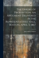 The Errors of Prohibition: An Argument Delivered in the Representatives' Hall, Boston, April 3, 1867, Before a Joint Special Committee of the General Court of Massachusetts 1240032846 Book Cover