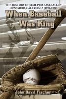 When Baseball Was King: The History of Semi-pro Baseball in Dunsmuir, California (1895-1970) 097799113X Book Cover