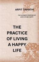 THE PRACTICE OF LIVING A HAPPY LIFE: The Ultimate Purpose Of Life Is To Be Happy B0H7T1B7WZ Book Cover