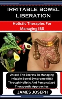 IRRITABLE BOWEL LIBERATION: Holistic Therapies For Managing IBS: Unlock The Secrets To Managing Irritable Bowel Syndrome (IBS) Through Holistic And Personalized Therapeutic Approaches B0CSX3GQXR Book Cover