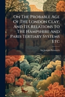 On The Probable Age Of The London Clay, And Its Relations To The Hampshire And Paris Tertiary Systems Etc 1179447220 Book Cover