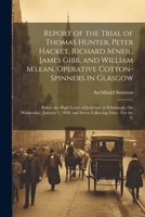 Report of the Trial of Thomas Hunter, Peter Hacket, Richard M'neil, James Gibb, and William M'lean, Operative Cotton-Spinners in Glasgow: Before the ... 3, 1838, and Seven Following Days: For the C 1021331074 Book Cover