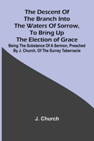 The Descent Of The Branch Into The Waters Of Sorrow, To Bring Up The Election Of Grace; Being The Substance Of A Sermon, Preached By J. Church, Of The Surrey Tabernacle 9369051759 Book Cover