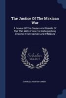 The Justice Of The Mexican War: A Review Of The Causes And Results Of The War, With A View To Distinguishing Evidence From Opinion And Inference B0BN4T3KSH Book Cover
