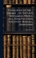 Catalogue of the ... Library ... of the Late Rev.Samuel Prince, M.a., Removed From the Study, Bonsall, Derbyshire 1023756382 Book Cover