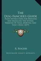 The Dog-Fancier's Guide: Plain Instructions for Breeding and Managing the Several Varieties of Field, Sporting and Fancy Dogs 0548682925 Book Cover