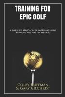 Training for Epic Golf: A SIMPLIFIED APPROACH FOR IMPROVING SWING TECHNIQUE AND PRACTICE METHODS 1521162506 Book Cover