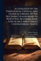A Catalogue Of The Theological, Critical, And Classical Library, Of The Rev. John Cleaver Banks. In Which Will Be Found, Some Very Scarce And Curious Controversial Tracts ... 1179276035 Book Cover