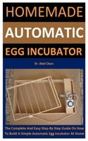 Homemade Automatic Egg Incubator: The Complete And Easy Step-By Step Guide On How To Build A Simple Automatic Egg Incubator At Home B088SZL2VP Book Cover