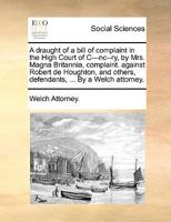 A draught of a bill of complaint in the High Court of C---nc--ry, by Mrs. Magna Britannia, complaint. against Robert de Houghton, and others, defendants, ... By a Welch attorney. 1140803875 Book Cover