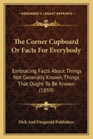 The Corner Cupboard Or Facts For Everybody: Embracing Facts About Things Not Generally Known, Things That Ought To Be Known 1167010345 Book Cover