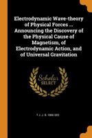 Electrodynamic Wave-theory of Physical Forces ... Announcing the Discovery of the Physical Cause of Magnetism, of Electrodynamic Action, and of Universal Gravitation 1016000936 Book Cover