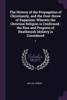 The History of the Propagation of Christianity, and the Over-throw of Paganism: Wherein the Christian Religion is Confirmed: the Rise and Progress of Heathenish Idolatry is Considered: 2 1378985109 Book Cover