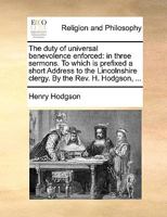 The duty of universal benevolence enforced: in three sermons. To which is prefixed a short Address to the Lincolnshire clergy. By the Rev. H. Hodgson, ... 1171091761 Book Cover