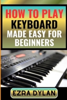 HOW TO PLAY KEYBOARD MADE EASY FOR BEGINNERS: Complete Step By Step Guide To Learn And Perfect Your Keyboard Play Ability From Scratch B0CSXN9V4N Book Cover