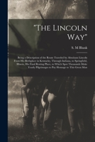 The Lincoln Way: Being a Description of the Route Traveled by Abraham Lincoln From His Birthplace in Kentucky, Through Indiana, to Springfield, ... Yearly Pilgrimages to Pay Homage to This... 1014086825 Book Cover