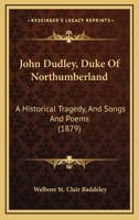 John Dudley, Duke Of Northumberland: A Historical Tragedy, And Songs And Poems 1164861905 Book Cover