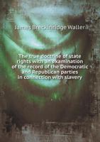 The True Doctrine of State Rights with an Examination of the Record of the Democratic and Republican Parties in Connection with Slavery 5518493673 Book Cover
