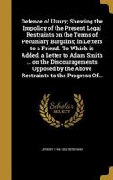 Defence of Usury; Shewing the Impolicy of the Present Legal Restraints on the Terms of Pecuniary Bargains; in Letters to a Friend. To Which is Added, ... by the Above Restraints to the Progress Of... 1361740248 Book Cover